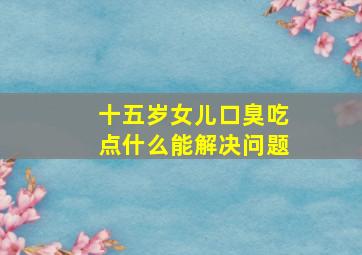 十五岁女儿口臭吃点什么能解决问题