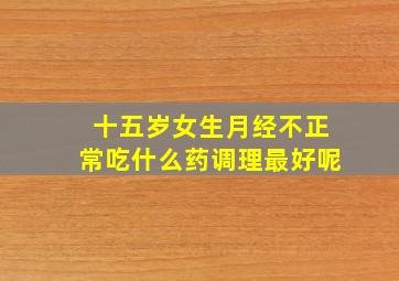 十五岁女生月经不正常吃什么药调理最好呢