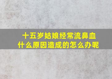 十五岁姑娘经常流鼻血什么原因造成的怎么办呢