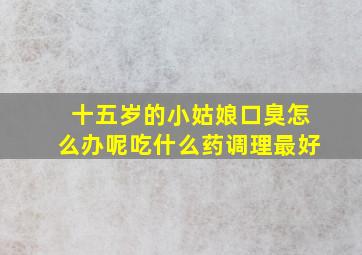 十五岁的小姑娘口臭怎么办呢吃什么药调理最好