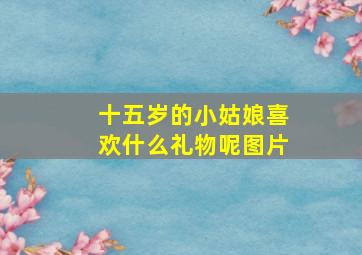 十五岁的小姑娘喜欢什么礼物呢图片