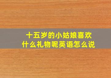 十五岁的小姑娘喜欢什么礼物呢英语怎么说