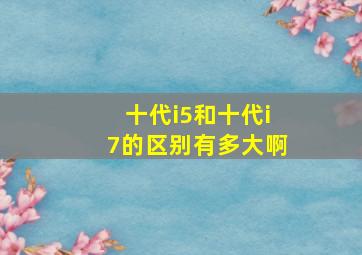 十代i5和十代i7的区别有多大啊