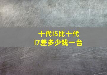 十代i5比十代i7差多少钱一台