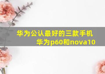 华为公认最好的三款手机华为p60和nova10