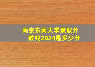 南京东南大学录取分数线2024是多少分