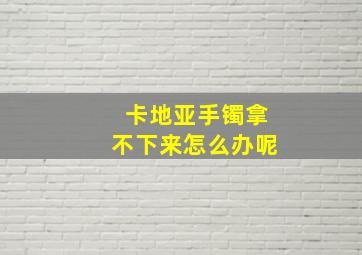 卡地亚手镯拿不下来怎么办呢