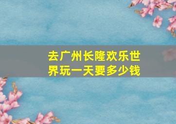 去广州长隆欢乐世界玩一天要多少钱