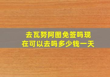 去瓦努阿图免签吗现在可以去吗多少钱一天