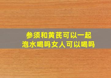 参须和黄芪可以一起泡水喝吗女人可以喝吗