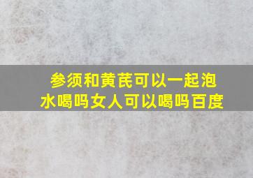 参须和黄芪可以一起泡水喝吗女人可以喝吗百度