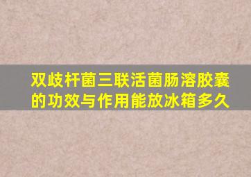 双歧杆菌三联活菌肠溶胶囊的功效与作用能放冰箱多久