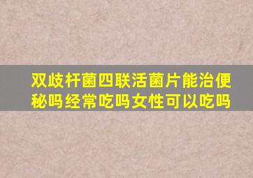 双歧杆菌四联活菌片能治便秘吗经常吃吗女性可以吃吗