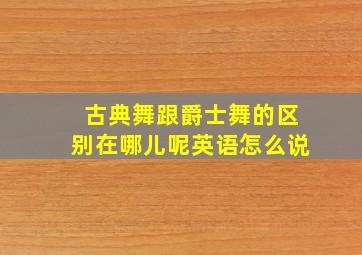 古典舞跟爵士舞的区别在哪儿呢英语怎么说