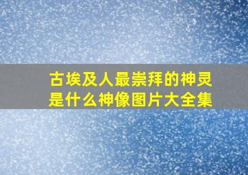 古埃及人最崇拜的神灵是什么神像图片大全集