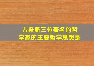 古希腊三位著名的哲学家的主要哲学思想是