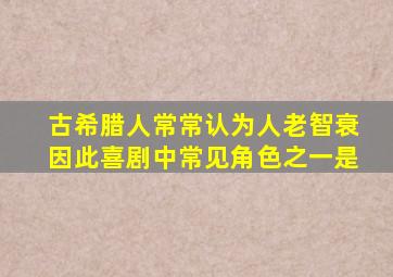 古希腊人常常认为人老智衰因此喜剧中常见角色之一是