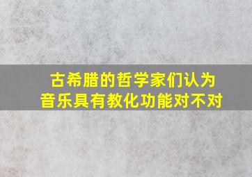 古希腊的哲学家们认为音乐具有教化功能对不对