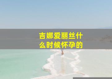 吉娜爱丽丝什么时候怀孕的