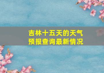 吉林十五天的天气预报查询最新情况