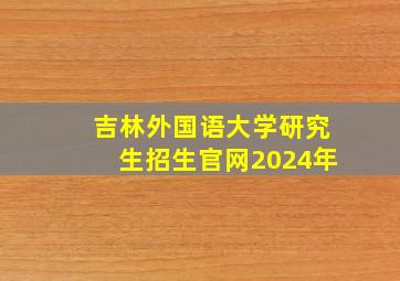 吉林外国语大学研究生招生官网2024年