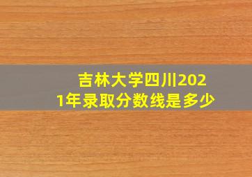 吉林大学四川2021年录取分数线是多少