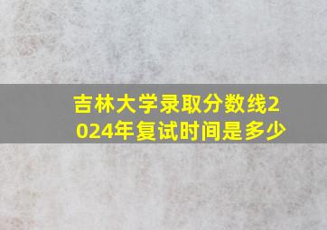 吉林大学录取分数线2024年复试时间是多少