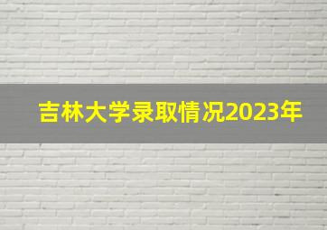 吉林大学录取情况2023年