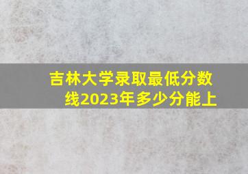 吉林大学录取最低分数线2023年多少分能上