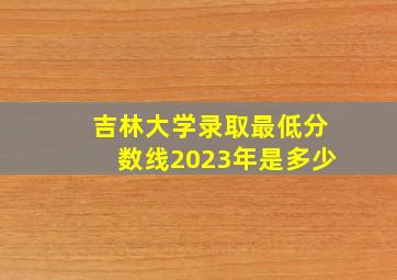 吉林大学录取最低分数线2023年是多少