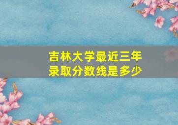 吉林大学最近三年录取分数线是多少