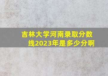 吉林大学河南录取分数线2023年是多少分啊