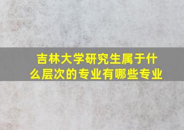 吉林大学研究生属于什么层次的专业有哪些专业