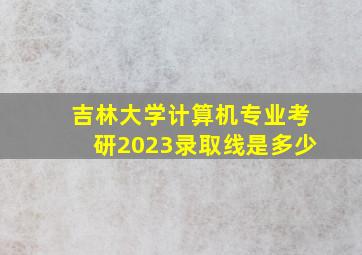 吉林大学计算机专业考研2023录取线是多少