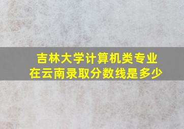 吉林大学计算机类专业在云南录取分数线是多少