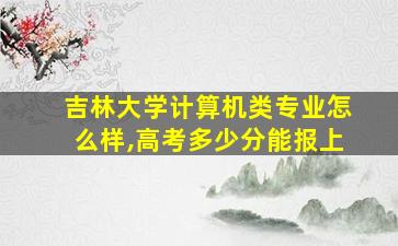 吉林大学计算机类专业怎么样,高考多少分能报上