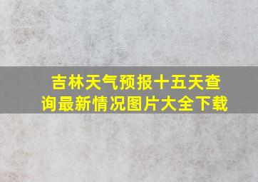 吉林天气预报十五天查询最新情况图片大全下载