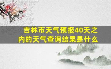 吉林市天气预报40天之内的天气查询结果是什么