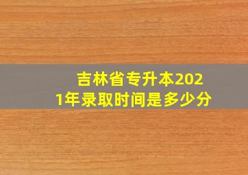 吉林省专升本2021年录取时间是多少分