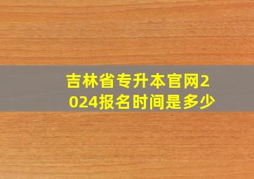 吉林省专升本官网2024报名时间是多少