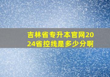 吉林省专升本官网2024省控线是多少分啊