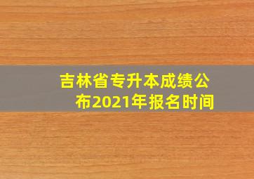 吉林省专升本成绩公布2021年报名时间