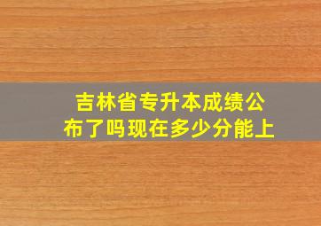 吉林省专升本成绩公布了吗现在多少分能上