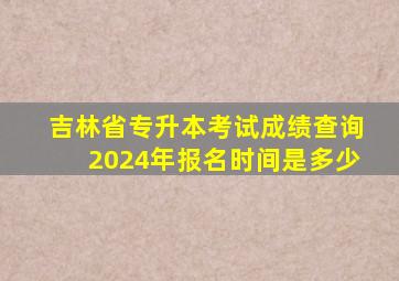 吉林省专升本考试成绩查询2024年报名时间是多少