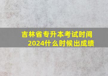 吉林省专升本考试时间2024什么时候出成绩