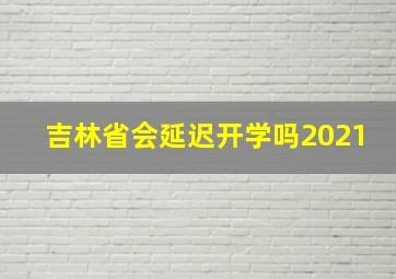 吉林省会延迟开学吗2021