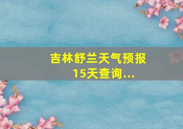 吉林舒兰天气预报15天查询...