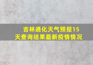 吉林通化天气预报15天查询结果最新疫情情况