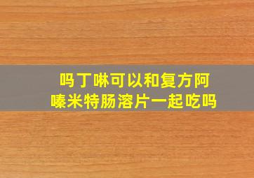 吗丁啉可以和复方阿嗪米特肠溶片一起吃吗