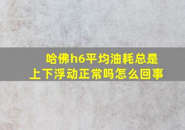 哈佛h6平均油耗总是上下浮动正常吗怎么回事